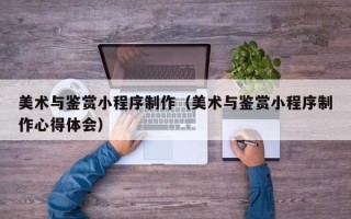 醴陵美术与鉴赏小程序制作（美术与鉴赏小程序制作心得体会）