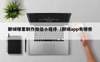 醴陵聊城哪里制作微信小程序（聊城app有哪些）