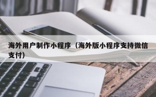 醴陵海外用户制作小程序（海外版小程序支持微信支付）