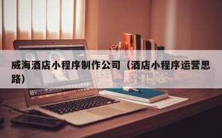 醴陵威海酒店小程序制作公司（酒店小程序运营思路）