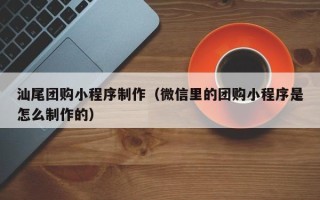 醴陵汕尾团购小程序制作（微信里的团购小程序是怎么制作的）